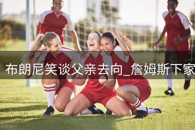 布朗尼笑谈父亲去向 詹姆斯下家悬念再起波澜