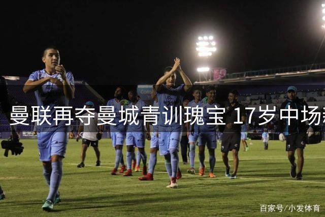 曼联再夺曼城青训瑰宝 17岁中场新星埃泽加盟在即